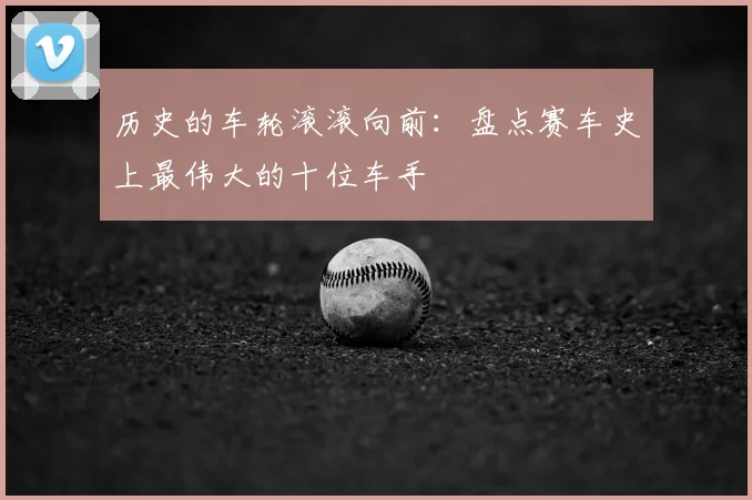 历史的车轮滚滚向前：盘点赛车史上最伟大的十位车手