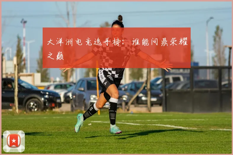 大洋洲电竞选手榜：谁能问鼎荣耀之巅