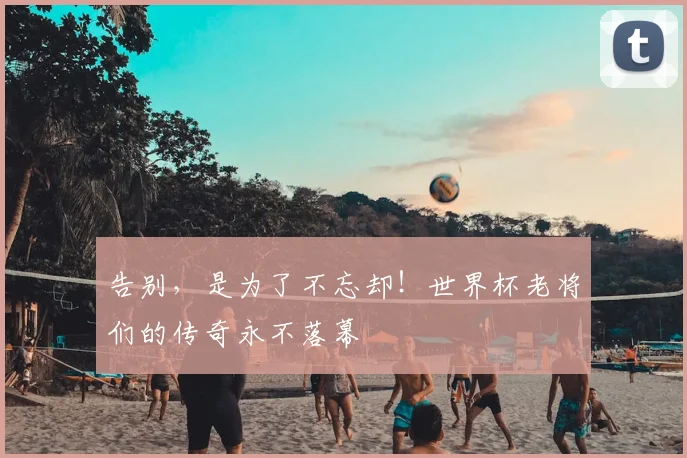 告别，是为了不忘却！世界杯老将们的传奇永不落幕